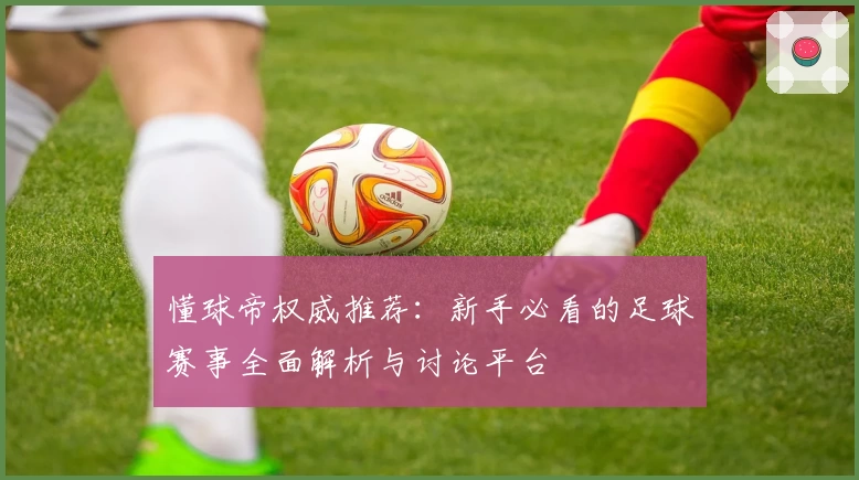 懂球帝权威推荐：新手必看的足球赛事全面解析与讨论平台