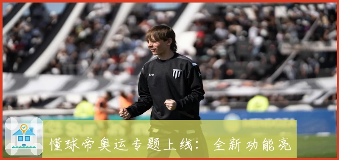 懂球帝奥运专题上线：全新功能亮点解析及使用体验盘点，助您轻松掌握奥运赛程与赛事动态