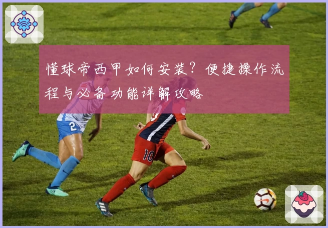 懂球帝西甲如何安装?便捷操作流程与必备功能详解攻略