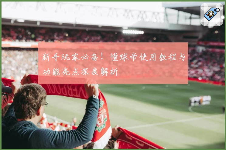 新手玩家必备！懂球帝使用教程与功能亮点深度解析