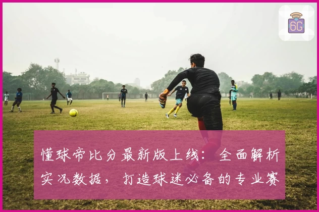 懂球帝比分最新版上线：全面解析实况数据，打造球迷必备的专业赛事工具