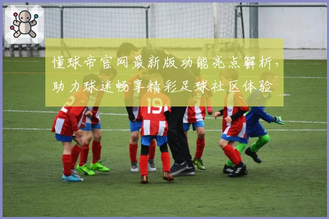 懂球帝官网最新版功能亮点解析，助力球迷畅享精彩足球社区体验