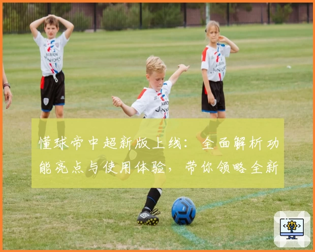 懂球帝中超新版上线：全面解析功能亮点与使用体验，带你领略全新界面魅力