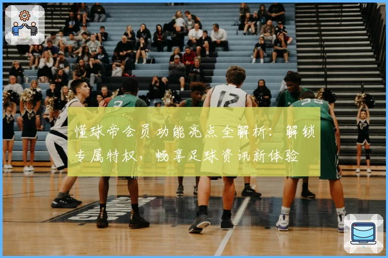 懂球帝会员功能亮点全解析：解锁专属特权，畅享足球资讯新体验
