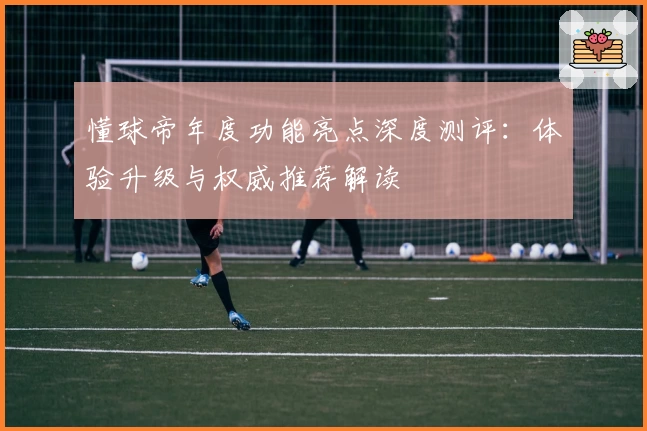 懂球帝年度功能亮点深度测评：体验升级与权威推荐解读