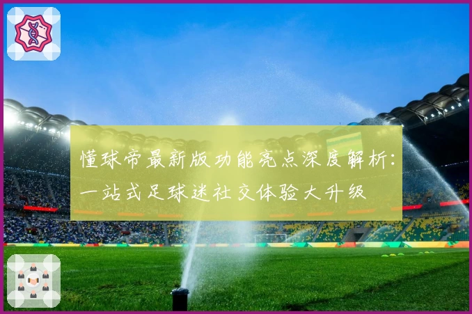 懂球帝最新版功能亮点深度解析:一站式足球迷社交体验大升级