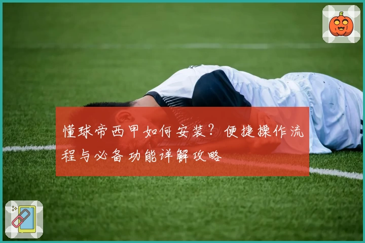 懂球帝西甲如何安装？便捷操作流程与必备功能详解攻略