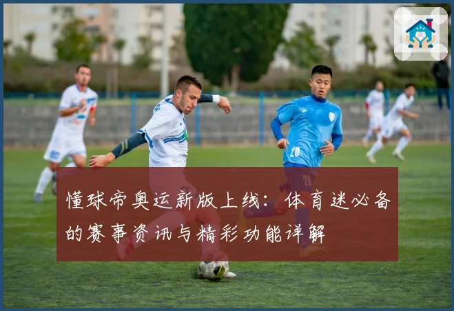 懂球帝奥运新版上线：体育迷必备的赛事资讯与精彩功能详解