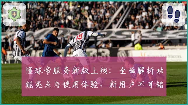 懂球帝服务新版上线:全面解析功能亮点与使用体验,新用户不可错过的注册教程