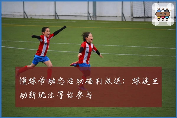 懂球帝动态活动福利放送：球迷互动新玩法等你参与
