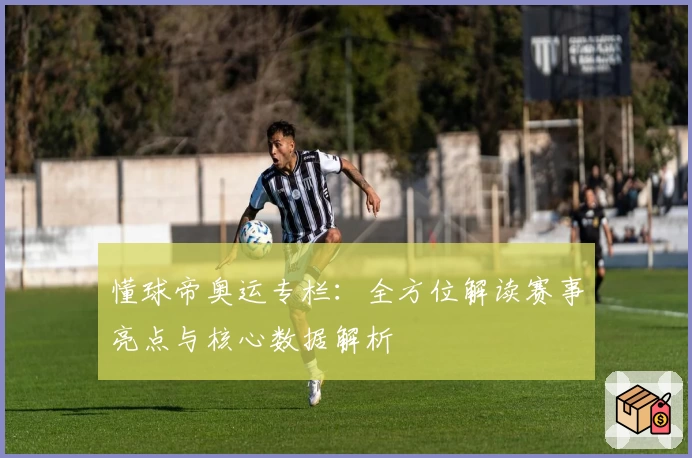 懂球帝奥运专栏：全方位解读赛事亮点与核心数据解析