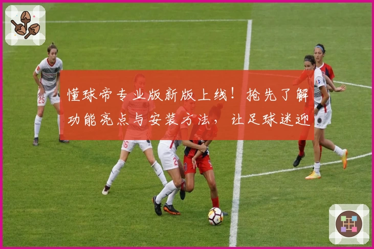 懂球帝专业版新版上线！抢先了解功能亮点与安装方法，让足球迷迎接全新体验