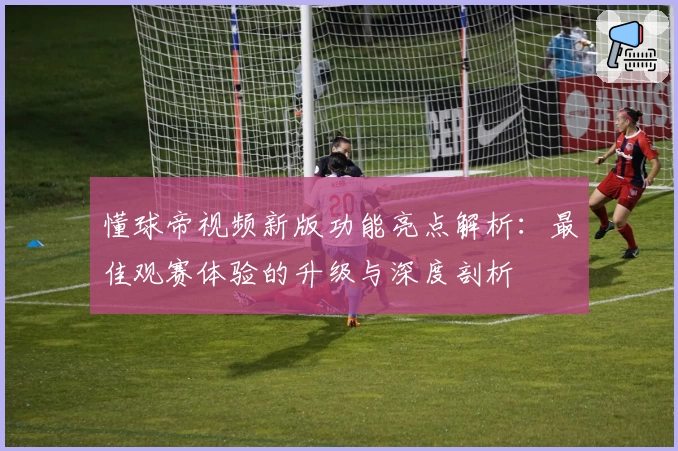 懂球帝视频新版功能亮点解析：最佳观赛体验的升级与深度剖析