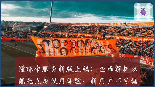 懂球帝服务新版上线:全面解析功能亮点与使用体验,新用户不可错过的注册教程