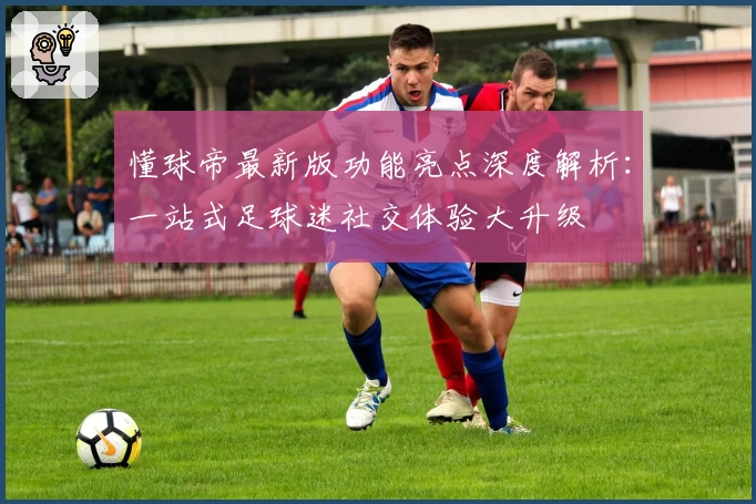 懂球帝最新版功能亮点深度解析:一站式足球迷社交体验大升级