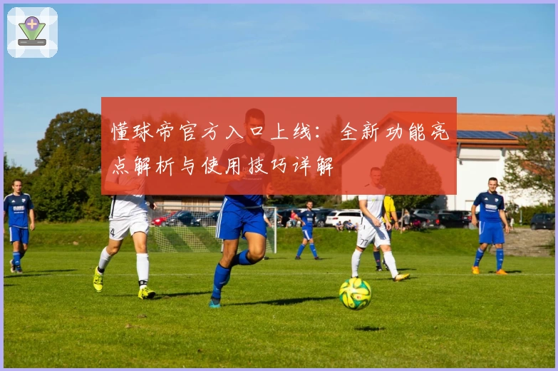 懂球帝官方入口上线：全新功能亮点解析与使用技巧详解