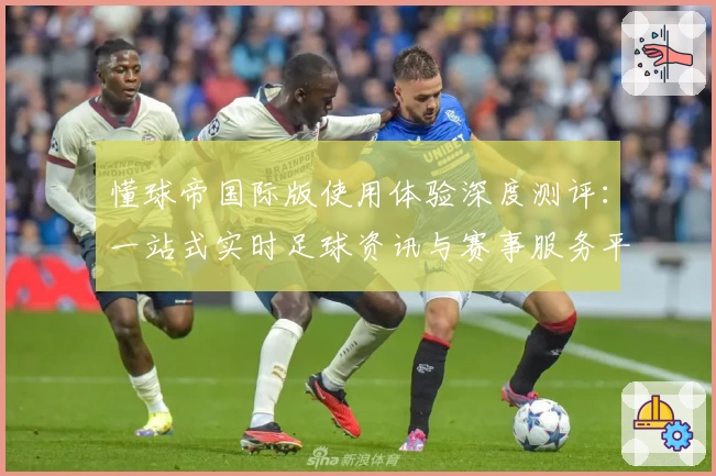 懂球帝国际版使用体验深度测评：一站式实时足球资讯与赛事服务平台