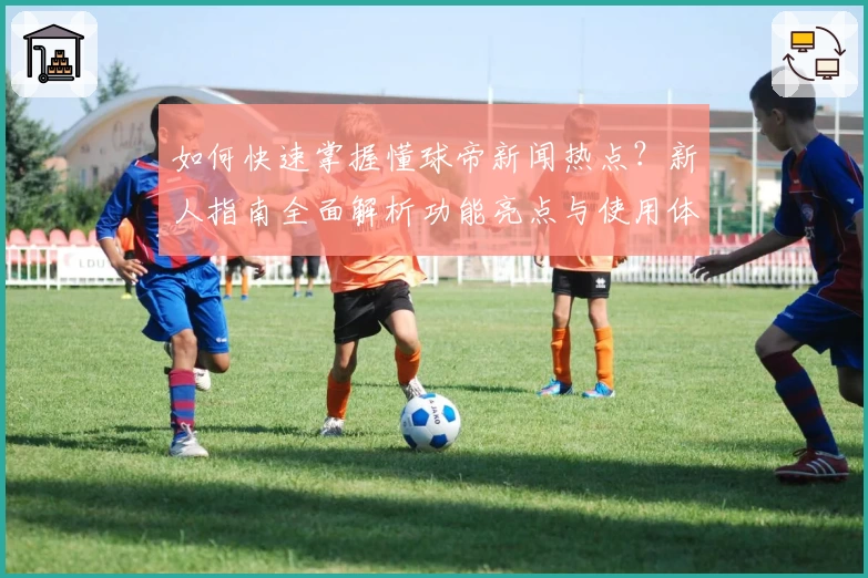如何快速掌握懂球帝新闻热点？新人指南全面解析功能亮点与使用体验