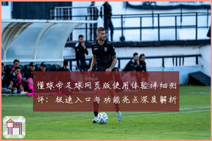 懂球帝足球网页版使用体验详细测评：极速入口与功能亮点深度解析