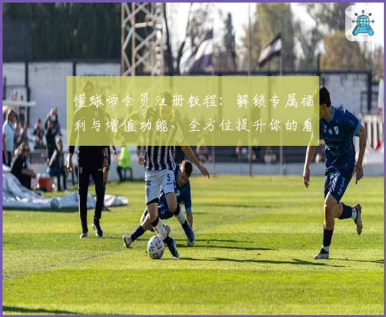 懂球帝会员注册教程：解锁专属福利与增值功能，全方位提升你的看球体验