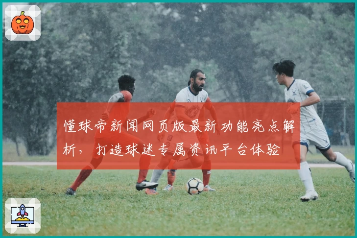 懂球帝新闻网页版最新功能亮点解析，打造球迷专属资讯平台体验