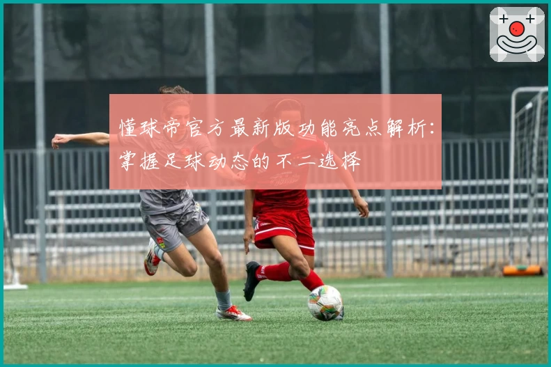 懂球帝官方最新版功能亮点解析：掌握足球动态的不二选择
