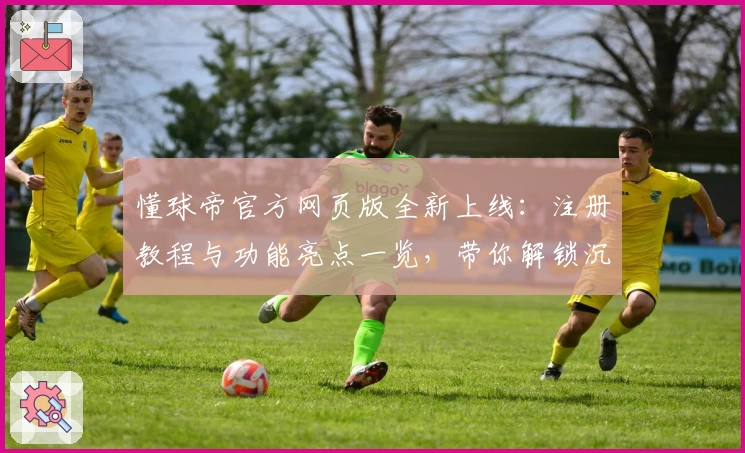 懂球帝官方网页版全新上线：注册教程与功能亮点一览，带你解锁沉浸式足球新体验